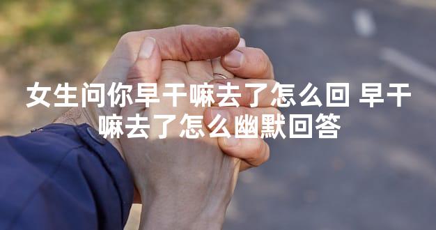 女生问你早干嘛去了怎么回 早干嘛去了怎么幽默回答